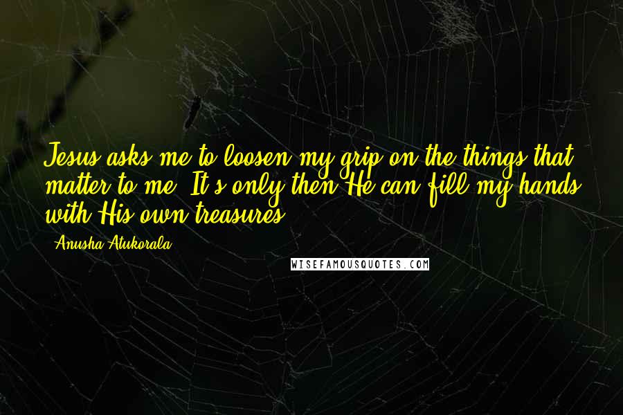 Anusha Atukorala Quotes: Jesus asks me to loosen my grip on the things that matter to me. It's only then He can fill my hands with His own treasures.