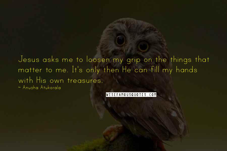 Anusha Atukorala Quotes: Jesus asks me to loosen my grip on the things that matter to me. It's only then He can fill my hands with His own treasures.