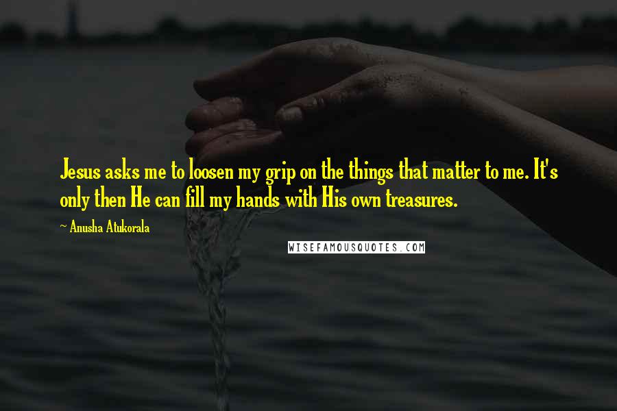 Anusha Atukorala Quotes: Jesus asks me to loosen my grip on the things that matter to me. It's only then He can fill my hands with His own treasures.