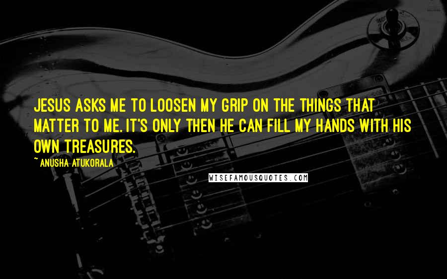 Anusha Atukorala Quotes: Jesus asks me to loosen my grip on the things that matter to me. It's only then He can fill my hands with His own treasures.