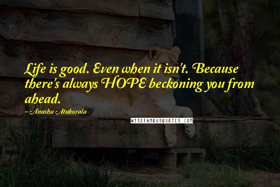 Anusha Atukorala Quotes: Life is good. Even when it isn't. Because there's always HOPE beckoning you from ahead.