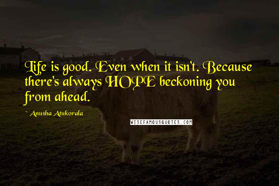 Anusha Atukorala Quotes: Life is good. Even when it isn't. Because there's always HOPE beckoning you from ahead.