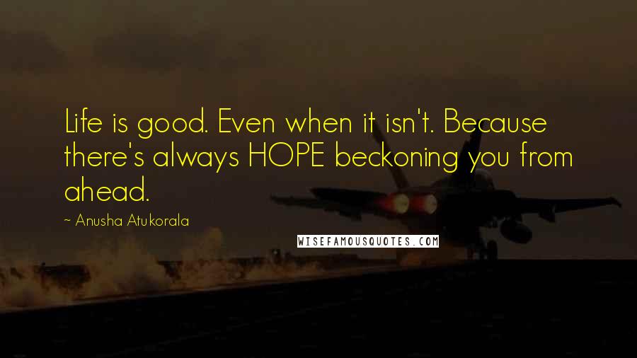 Anusha Atukorala Quotes: Life is good. Even when it isn't. Because there's always HOPE beckoning you from ahead.