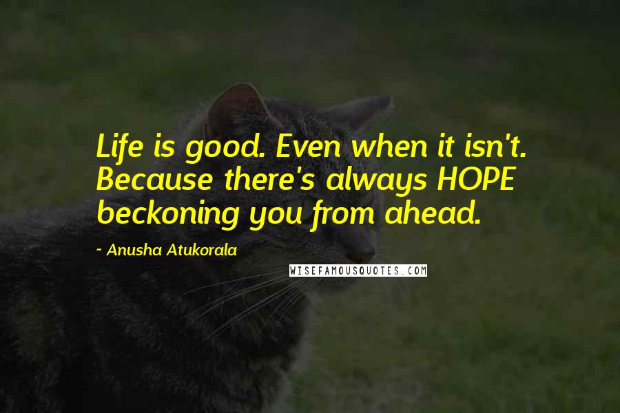 Anusha Atukorala Quotes: Life is good. Even when it isn't. Because there's always HOPE beckoning you from ahead.