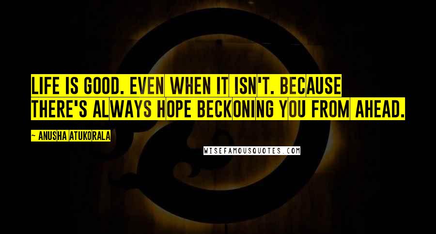 Anusha Atukorala Quotes: Life is good. Even when it isn't. Because there's always HOPE beckoning you from ahead.