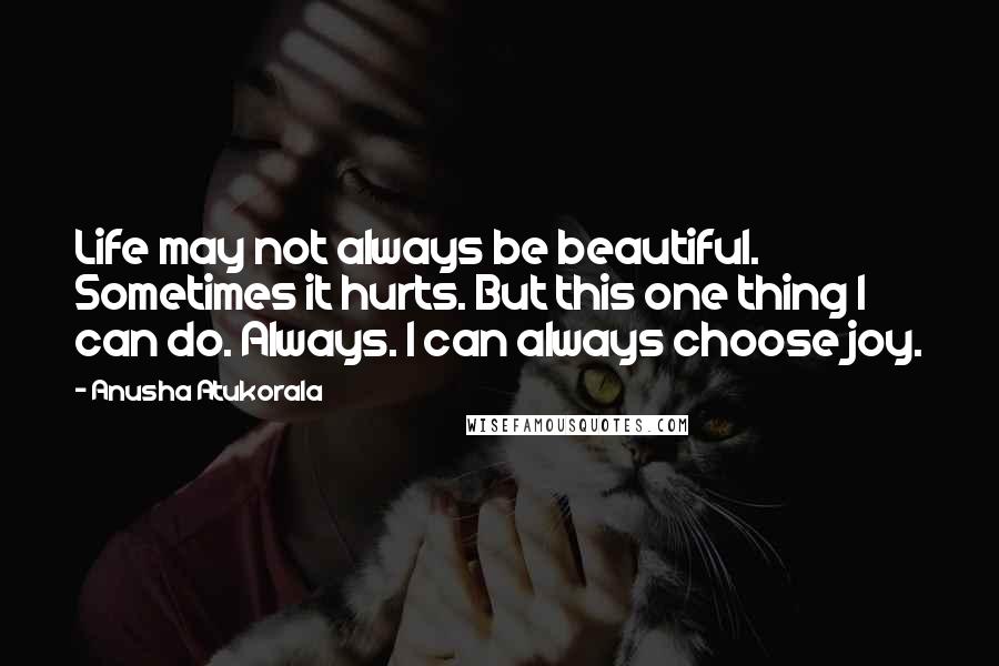 Anusha Atukorala Quotes: Life may not always be beautiful. Sometimes it hurts. But this one thing I can do. Always. I can always choose joy.