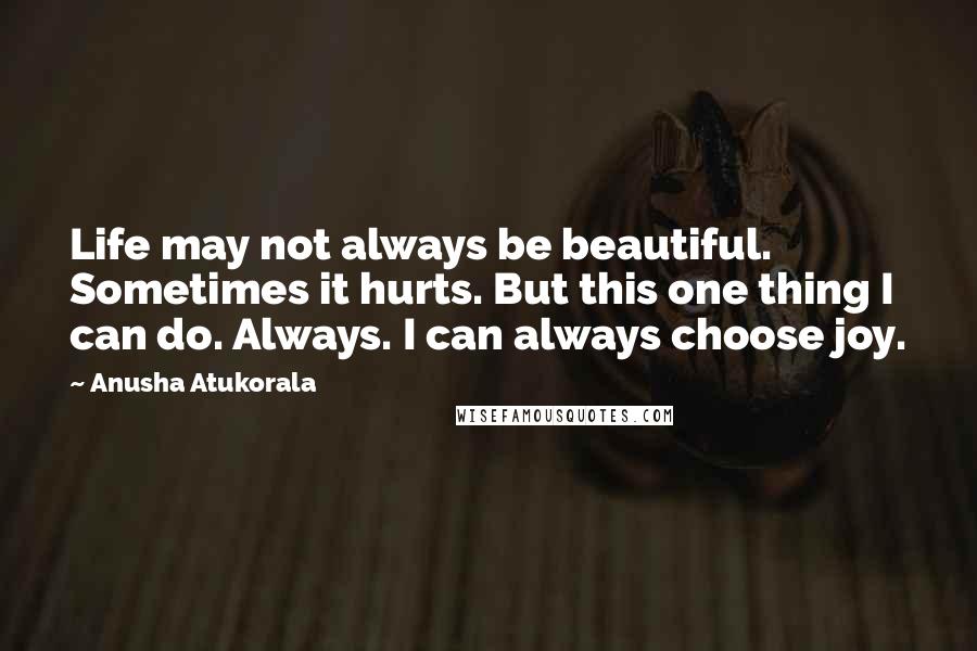 Anusha Atukorala Quotes: Life may not always be beautiful. Sometimes it hurts. But this one thing I can do. Always. I can always choose joy.