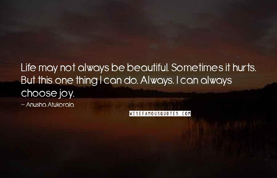 Anusha Atukorala Quotes: Life may not always be beautiful. Sometimes it hurts. But this one thing I can do. Always. I can always choose joy.