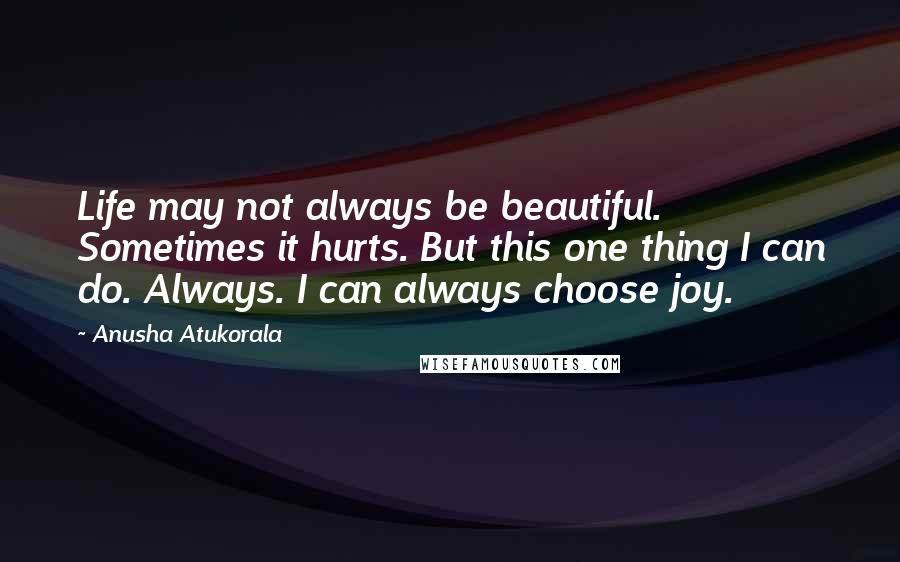 Anusha Atukorala Quotes: Life may not always be beautiful. Sometimes it hurts. But this one thing I can do. Always. I can always choose joy.