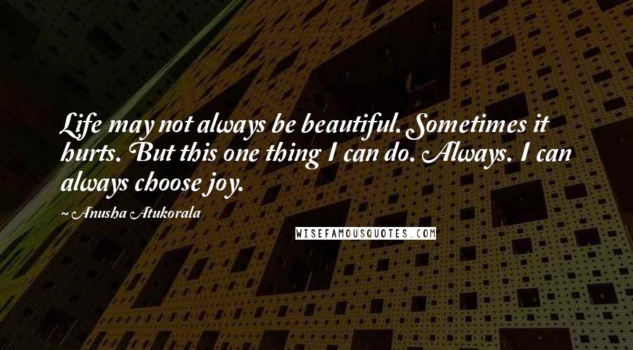 Anusha Atukorala Quotes: Life may not always be beautiful. Sometimes it hurts. But this one thing I can do. Always. I can always choose joy.