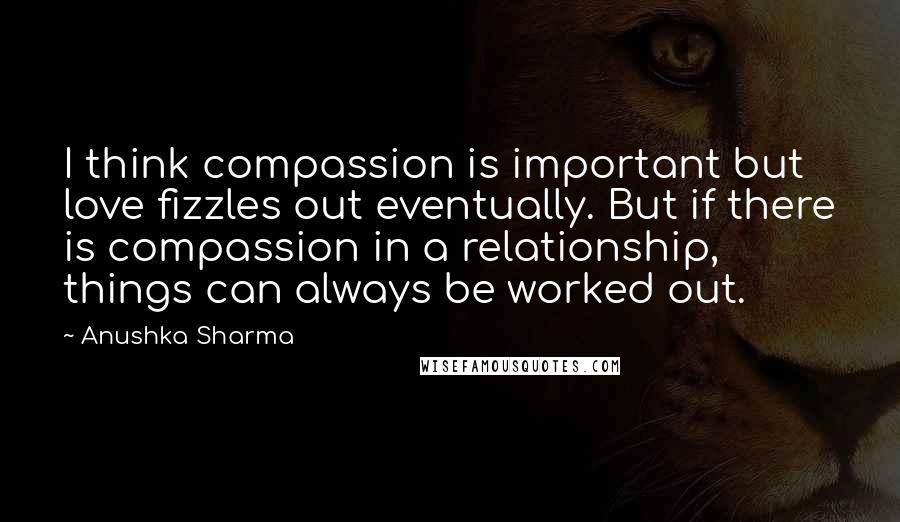 Anushka Sharma Quotes: I think compassion is important but love fizzles out eventually. But if there is compassion in a relationship, things can always be worked out.