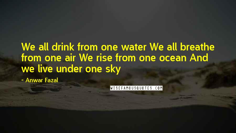 Anwar Fazal Quotes: We all drink from one water We all breathe from one air We rise from one ocean And we live under one sky