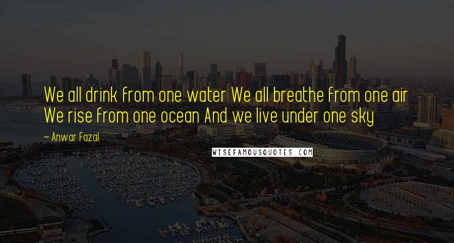 Anwar Fazal Quotes: We all drink from one water We all breathe from one air We rise from one ocean And we live under one sky