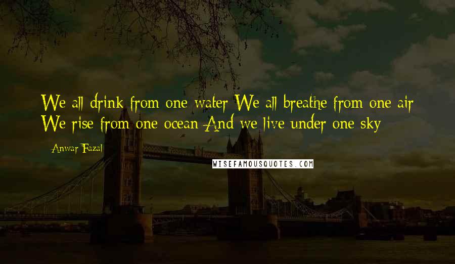 Anwar Fazal Quotes: We all drink from one water We all breathe from one air We rise from one ocean And we live under one sky