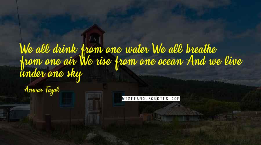 Anwar Fazal Quotes: We all drink from one water We all breathe from one air We rise from one ocean And we live under one sky