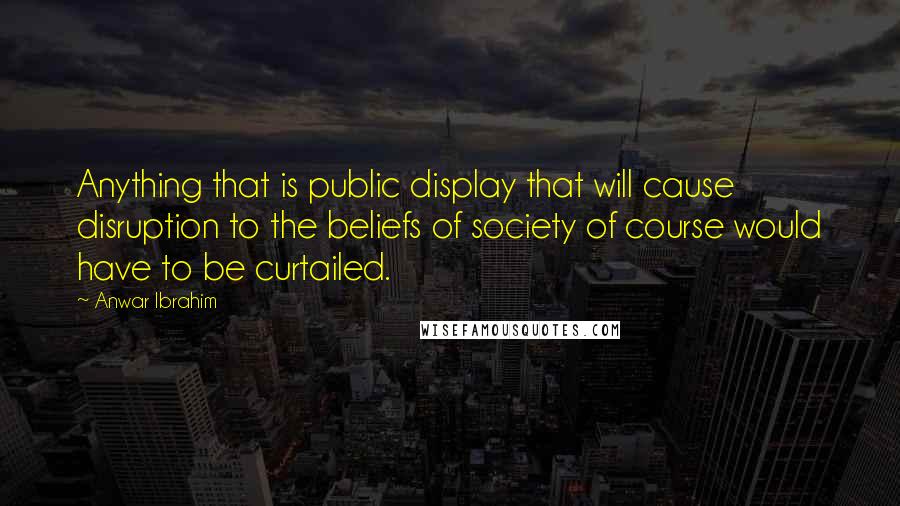 Anwar Ibrahim Quotes: Anything that is public display that will cause disruption to the beliefs of society of course would have to be curtailed.