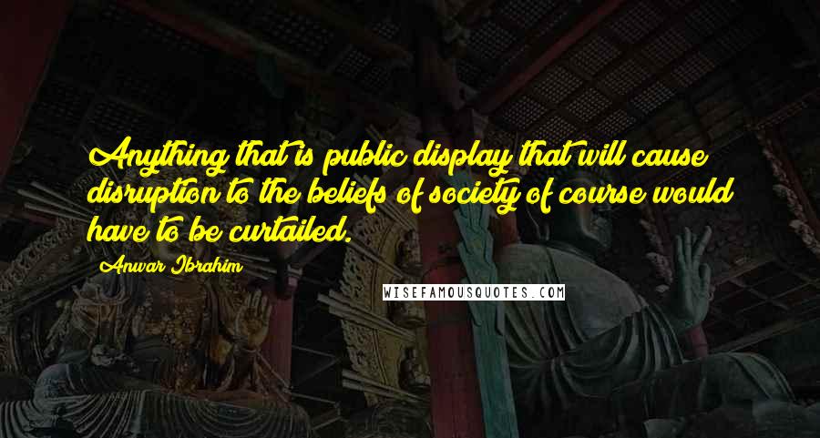 Anwar Ibrahim Quotes: Anything that is public display that will cause disruption to the beliefs of society of course would have to be curtailed.