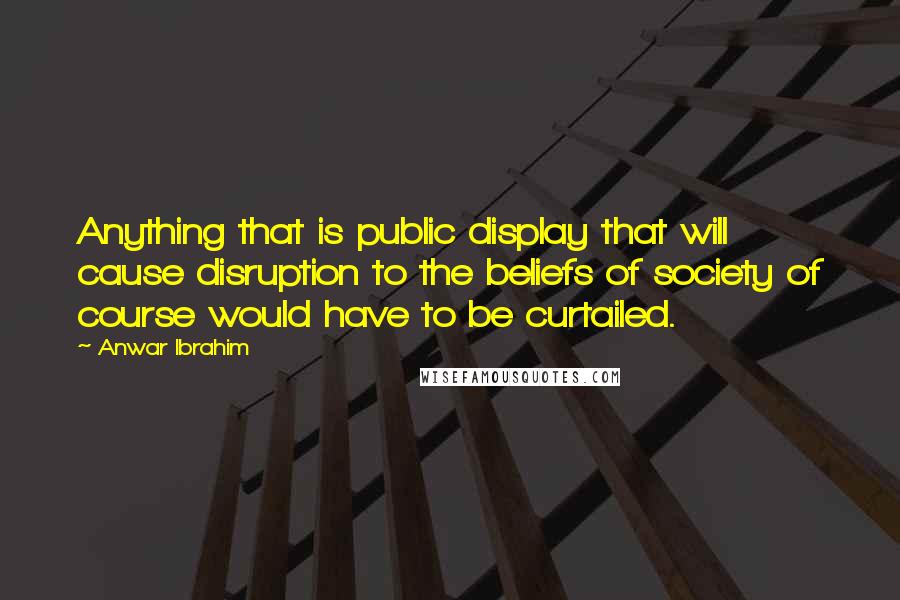 Anwar Ibrahim Quotes: Anything that is public display that will cause disruption to the beliefs of society of course would have to be curtailed.