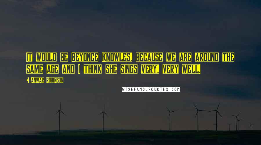 Anwar Robinson Quotes: It would be Beyonce Knowles, because we are around the same age and I think she sings very, very well.