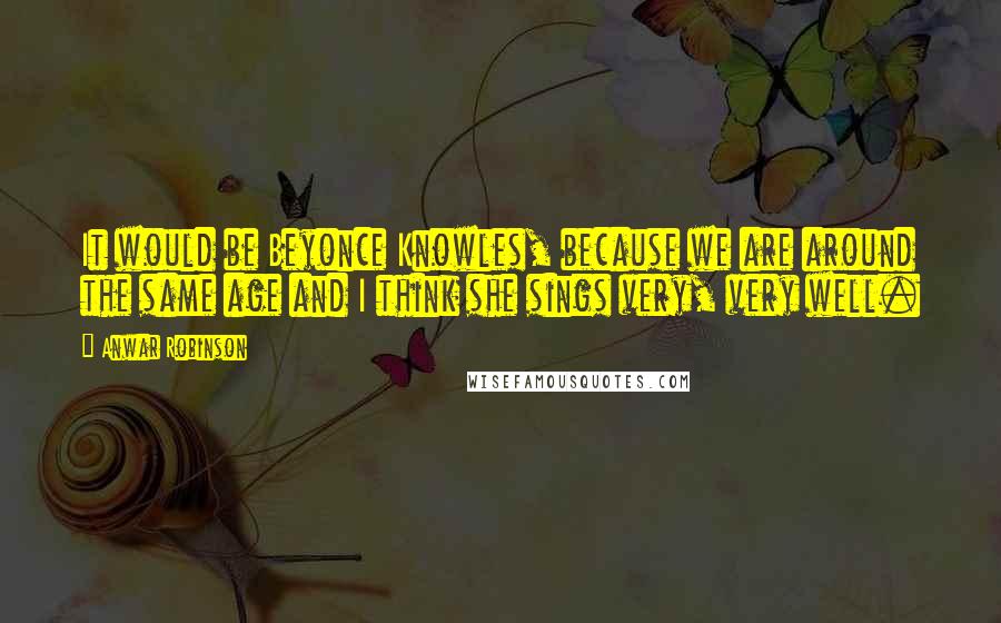 Anwar Robinson Quotes: It would be Beyonce Knowles, because we are around the same age and I think she sings very, very well.