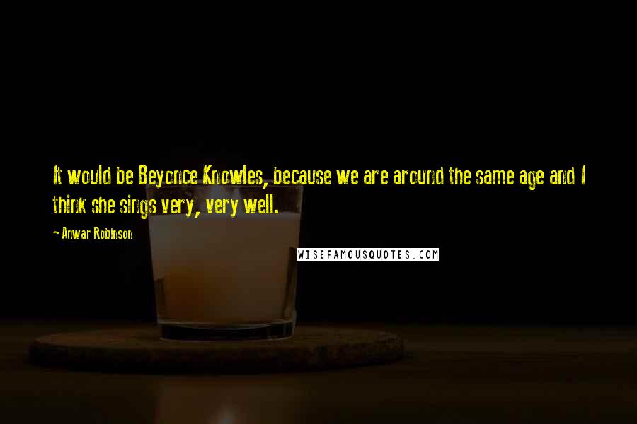 Anwar Robinson Quotes: It would be Beyonce Knowles, because we are around the same age and I think she sings very, very well.