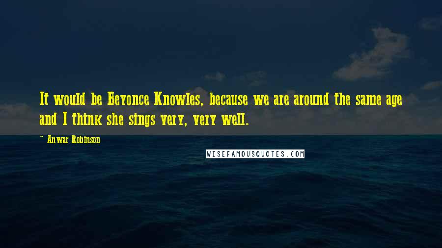 Anwar Robinson Quotes: It would be Beyonce Knowles, because we are around the same age and I think she sings very, very well.