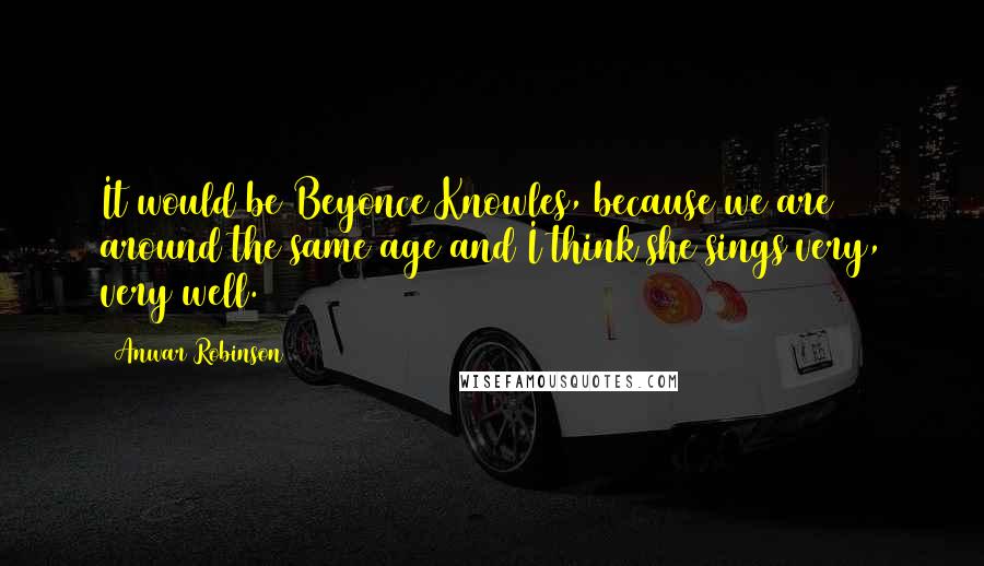 Anwar Robinson Quotes: It would be Beyonce Knowles, because we are around the same age and I think she sings very, very well.