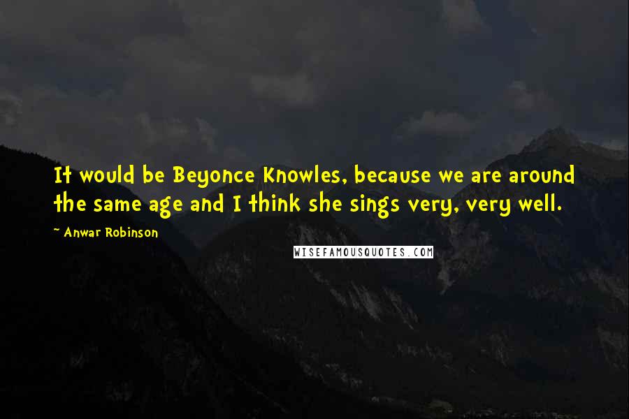 Anwar Robinson Quotes: It would be Beyonce Knowles, because we are around the same age and I think she sings very, very well.