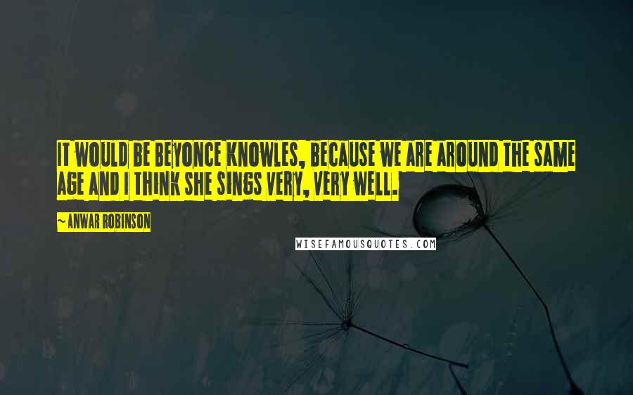 Anwar Robinson Quotes: It would be Beyonce Knowles, because we are around the same age and I think she sings very, very well.