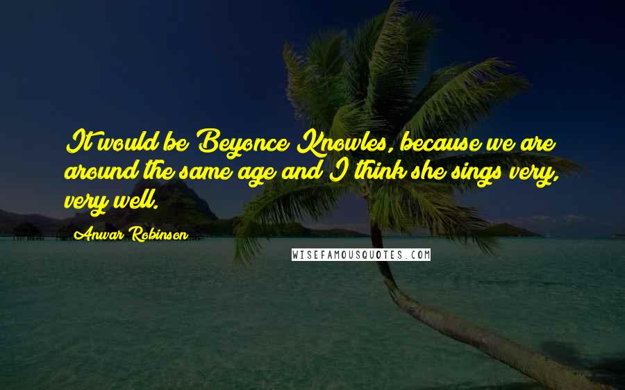 Anwar Robinson Quotes: It would be Beyonce Knowles, because we are around the same age and I think she sings very, very well.