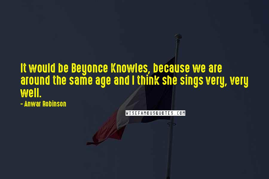 Anwar Robinson Quotes: It would be Beyonce Knowles, because we are around the same age and I think she sings very, very well.