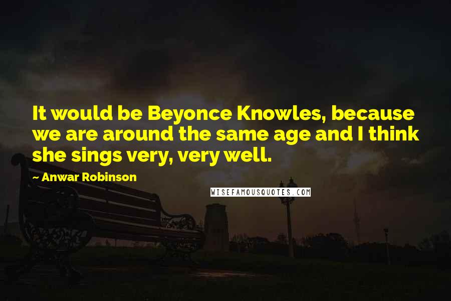 Anwar Robinson Quotes: It would be Beyonce Knowles, because we are around the same age and I think she sings very, very well.