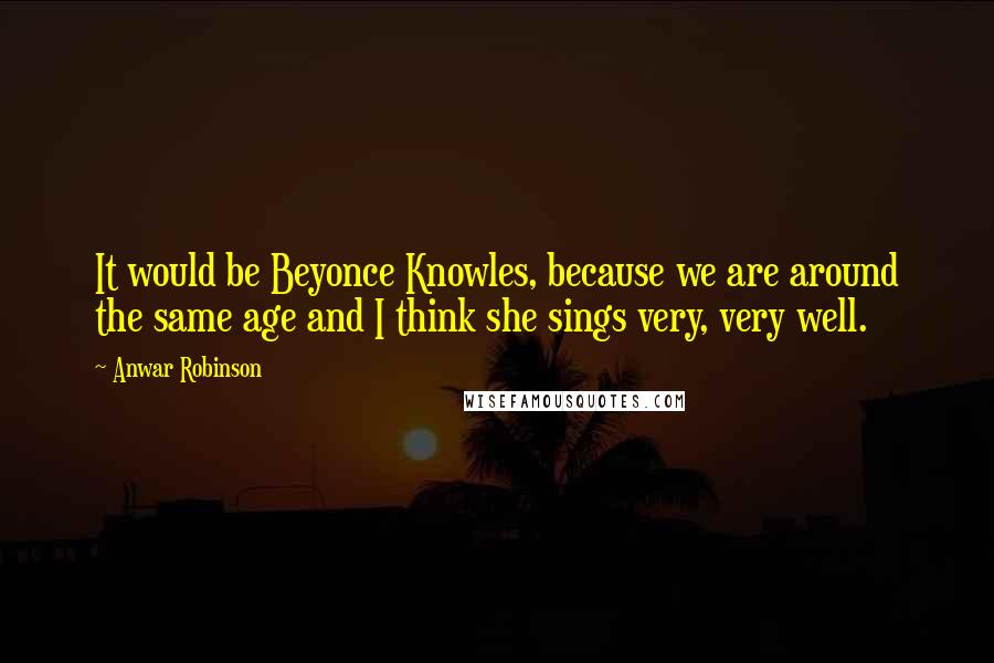 Anwar Robinson Quotes: It would be Beyonce Knowles, because we are around the same age and I think she sings very, very well.