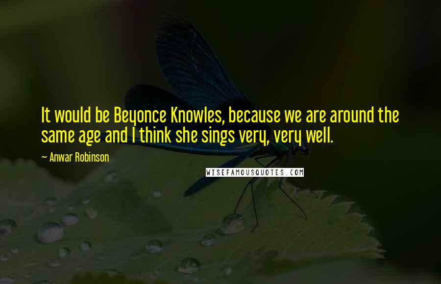 Anwar Robinson Quotes: It would be Beyonce Knowles, because we are around the same age and I think she sings very, very well.