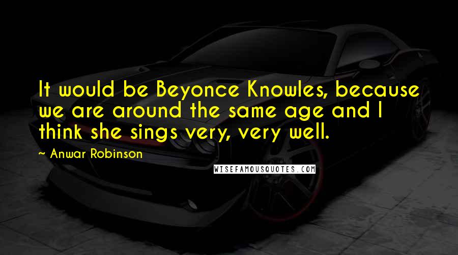 Anwar Robinson Quotes: It would be Beyonce Knowles, because we are around the same age and I think she sings very, very well.