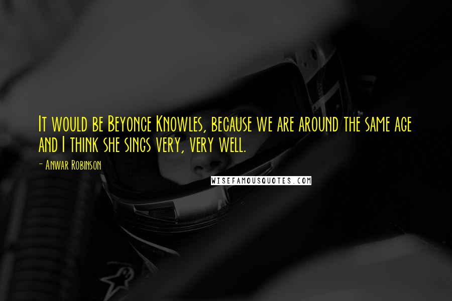 Anwar Robinson Quotes: It would be Beyonce Knowles, because we are around the same age and I think she sings very, very well.