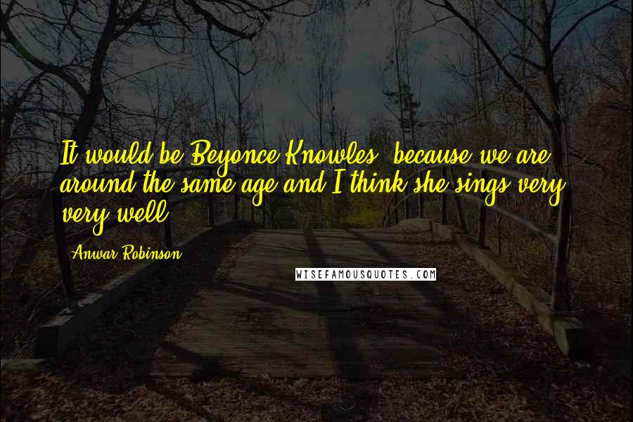 Anwar Robinson Quotes: It would be Beyonce Knowles, because we are around the same age and I think she sings very, very well.