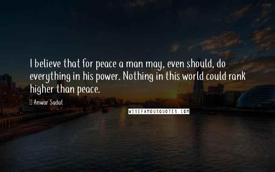 Anwar Sadat Quotes: I believe that for peace a man may, even should, do everything in his power. Nothing in this world could rank higher than peace.