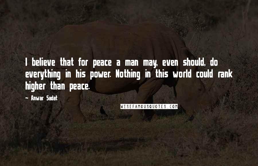 Anwar Sadat Quotes: I believe that for peace a man may, even should, do everything in his power. Nothing in this world could rank higher than peace.