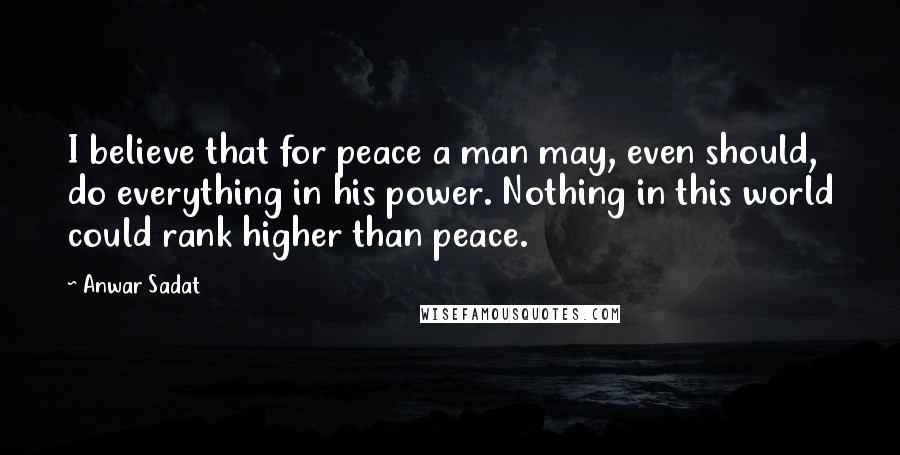 Anwar Sadat Quotes: I believe that for peace a man may, even should, do everything in his power. Nothing in this world could rank higher than peace.