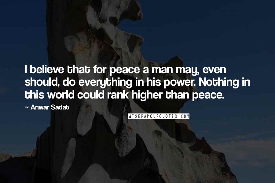 Anwar Sadat Quotes: I believe that for peace a man may, even should, do everything in his power. Nothing in this world could rank higher than peace.