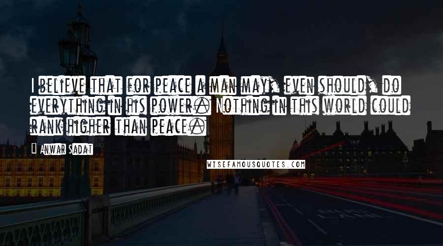 Anwar Sadat Quotes: I believe that for peace a man may, even should, do everything in his power. Nothing in this world could rank higher than peace.