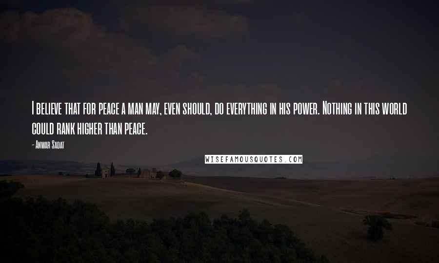 Anwar Sadat Quotes: I believe that for peace a man may, even should, do everything in his power. Nothing in this world could rank higher than peace.