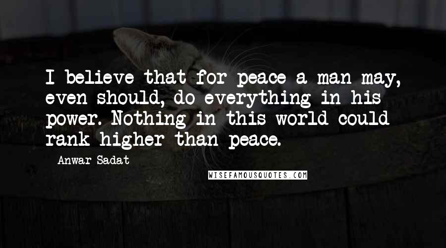 Anwar Sadat Quotes: I believe that for peace a man may, even should, do everything in his power. Nothing in this world could rank higher than peace.