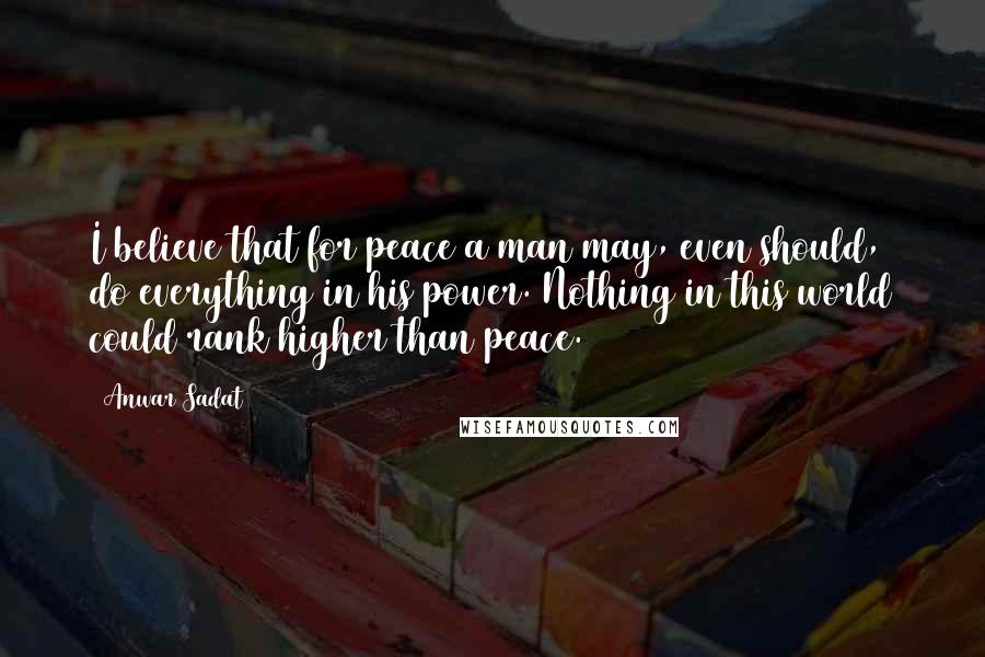 Anwar Sadat Quotes: I believe that for peace a man may, even should, do everything in his power. Nothing in this world could rank higher than peace.