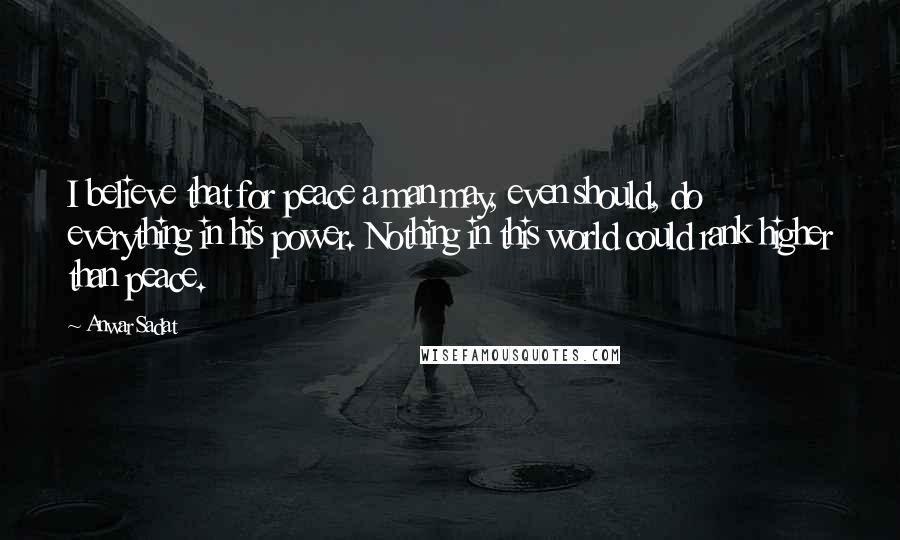 Anwar Sadat Quotes: I believe that for peace a man may, even should, do everything in his power. Nothing in this world could rank higher than peace.