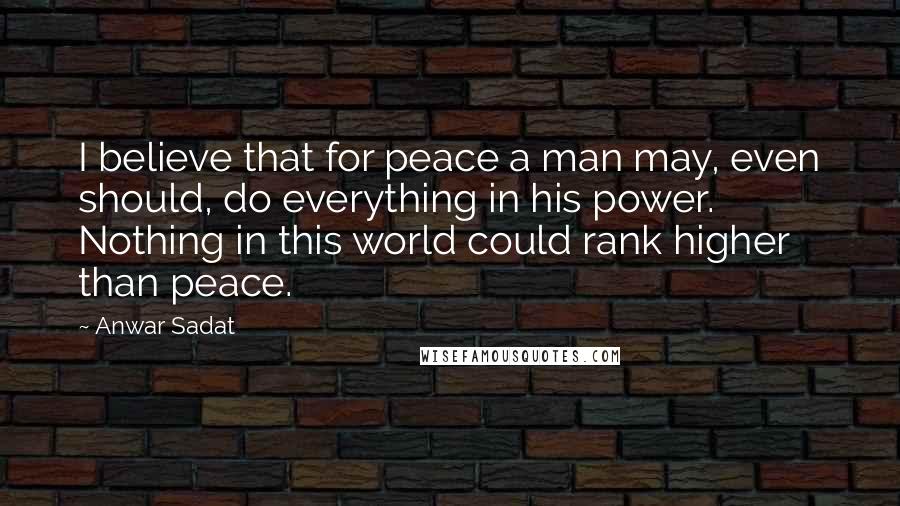 Anwar Sadat Quotes: I believe that for peace a man may, even should, do everything in his power. Nothing in this world could rank higher than peace.