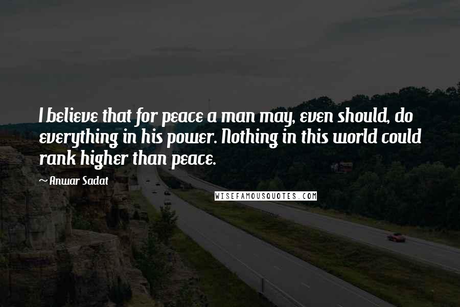 Anwar Sadat Quotes: I believe that for peace a man may, even should, do everything in his power. Nothing in this world could rank higher than peace.