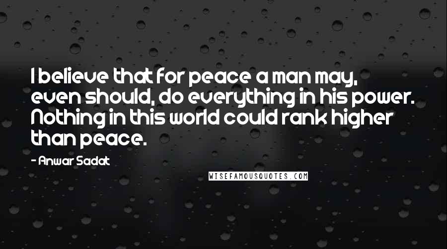 Anwar Sadat Quotes: I believe that for peace a man may, even should, do everything in his power. Nothing in this world could rank higher than peace.