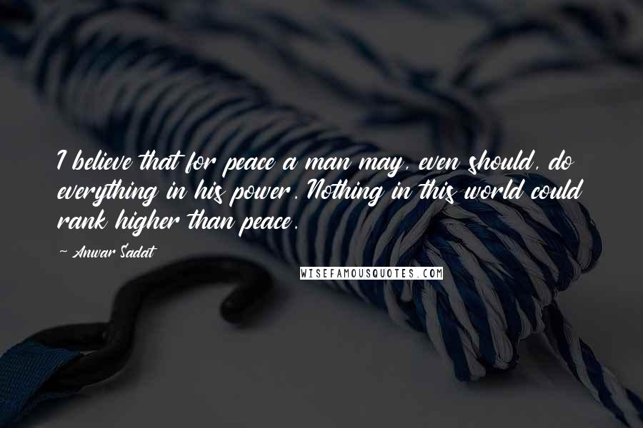 Anwar Sadat Quotes: I believe that for peace a man may, even should, do everything in his power. Nothing in this world could rank higher than peace.